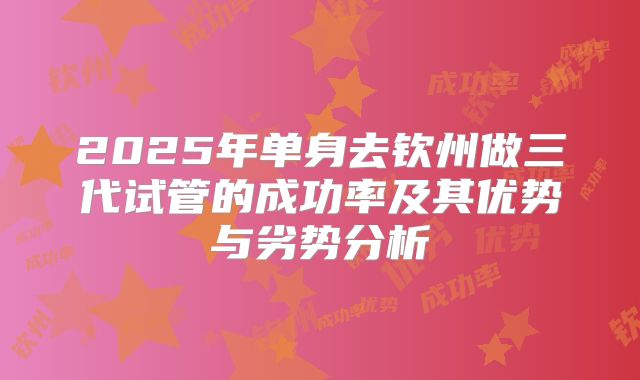 2025年单身去钦州做三代试管的成功率及其优势与劣势分析