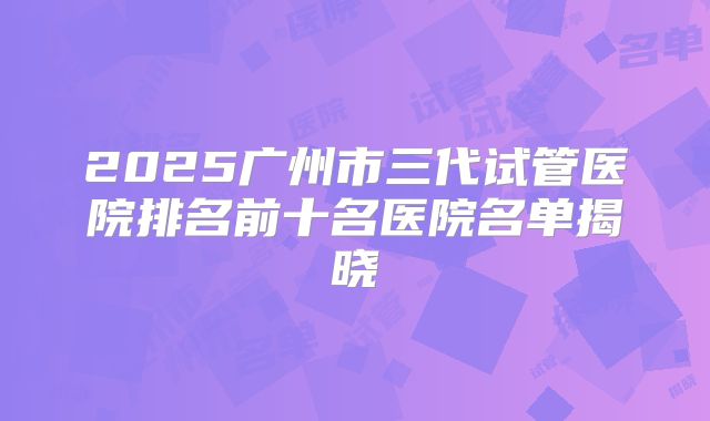 2025广州市三代试管医院排名前十名医院名单揭晓