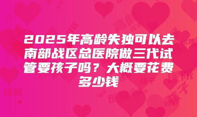 2025年高龄失独可以去南部战区总医院做三代试管要孩子吗?大概要花费多少钱