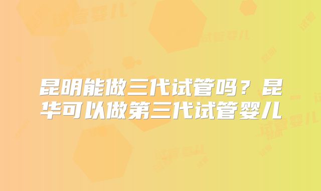 昆明能做三代试管吗？昆华可以做第三代试管婴儿