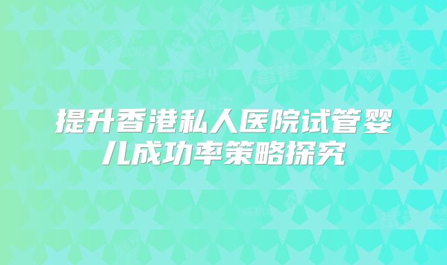 提升香港私人医院试管婴儿成功率策略探究