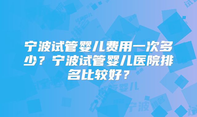 宁波试管婴儿费用一次多少？宁波试管婴儿医院排名比较好？