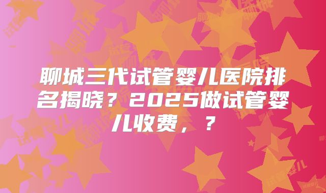 聊城三代试管婴儿医院排名揭晓？2025做试管婴儿收费，？