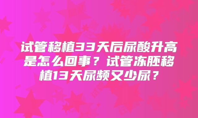 试管移植33天后尿酸升高是怎么回事?试管冻胚移植13天尿频又少尿?