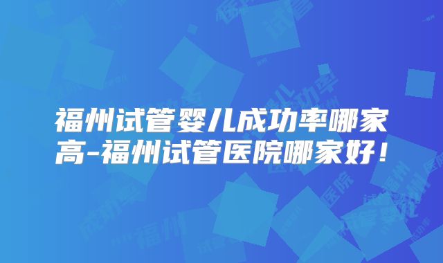 福州试管婴儿成功率哪家高-福州试管医院哪家好!