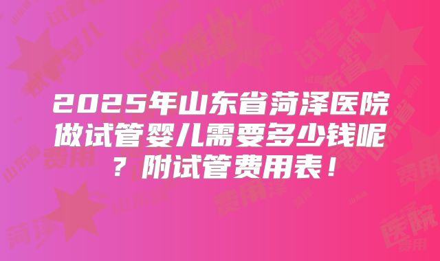 2025年山东省菏泽医院做试管婴儿需要多少钱呢？附试管费用表！