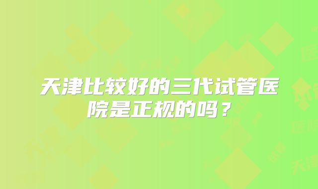 天津比较好的三代试管医院是正规的吗？