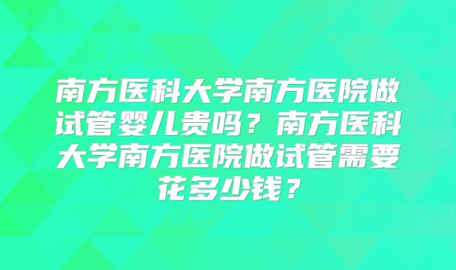 南方医科大学南方医院做试管婴儿贵吗?南方医科大学南方医院做试管需要花多少钱?
