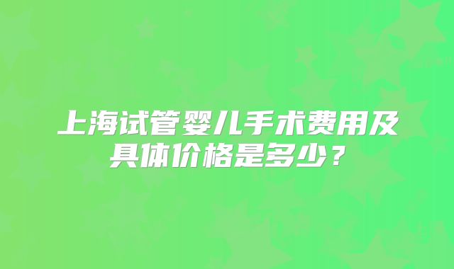 上海试管婴儿手术费用及具体价格是多少?