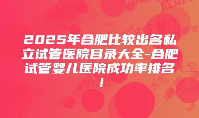2025年合肥比较出名私立试管医院目录大全-合肥试管婴儿医院成功率排名!