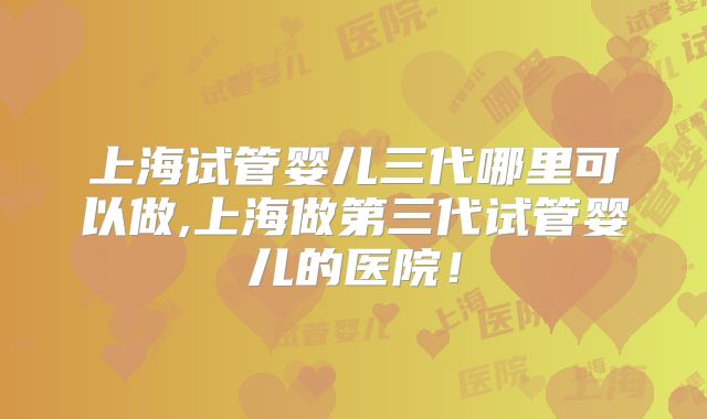 上海试管婴儿三代哪里可以做,上海做第三代试管婴儿的医院！