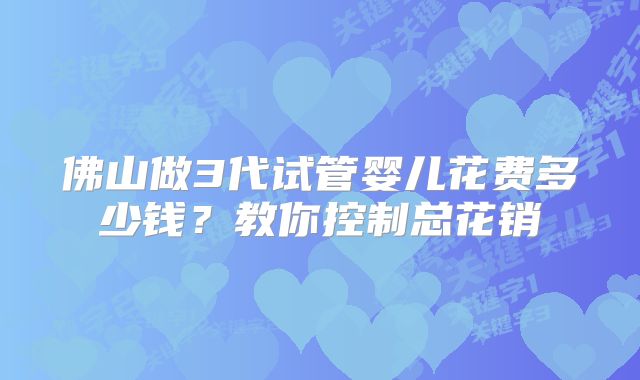 佛山做3代试管婴儿花费多少钱？教你控制总花销