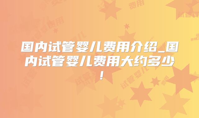 国内试管婴儿费用介绍_国内试管婴儿费用大约多少！