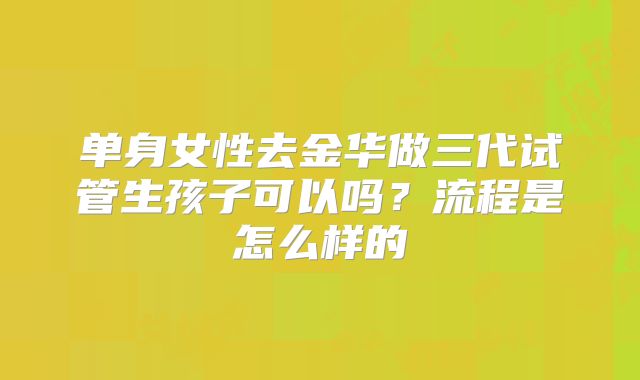 单身女性去金华做三代试管生孩子可以吗？流程是怎么样的