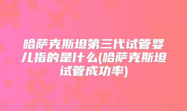 哈萨克斯坦第三代试管婴儿指的是什么(哈萨克斯坦试管成功率)