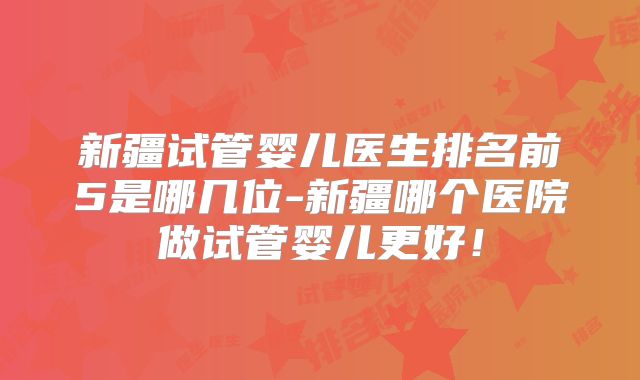 新疆试管婴儿医生排名前5是哪几位-新疆哪个医院做试管婴儿更好!