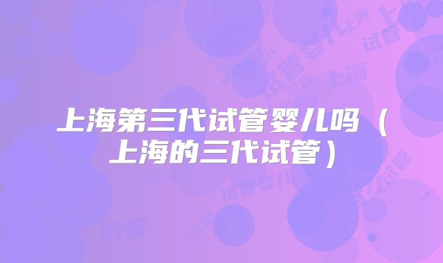 上海第三代试管婴儿吗（上海的三代试管）