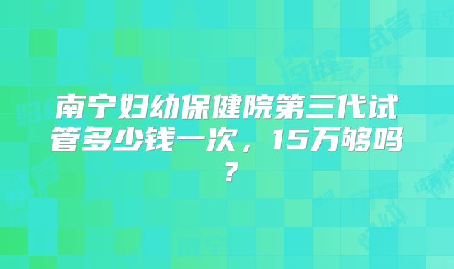 南宁妇幼保健院第三代试管多少钱一次，15万够吗？
