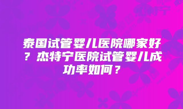 泰国试管婴儿医院哪家好？杰特宁医院试管婴儿成功率如何？