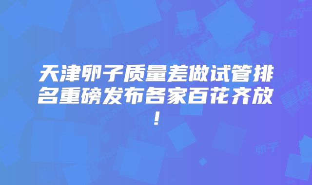 天津卵子质量差做试管排名重磅发布各家百花齐放!