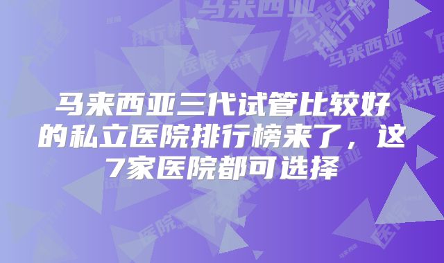 马来西亚三代试管比较好的私立医院排行榜来了，这7家医院都可选择
