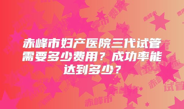 赤峰市妇产医院三代试管需要多少费用？成功率能达到多少？