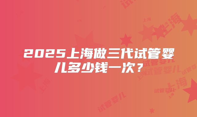 2025上海做三代试管婴儿多少钱一次？