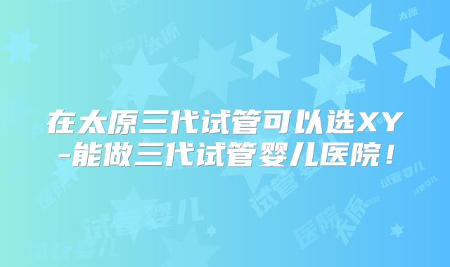 在太原三代试管可以选XY-能做三代试管婴儿医院！