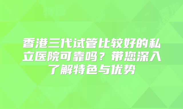 香港三代试管比较好的私立医院可靠吗？带您深入了解特色与优势