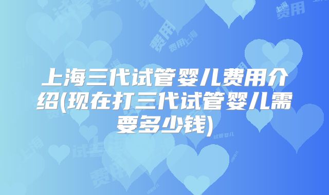 上海三代试管婴儿费用介绍(现在打三代试管婴儿需要多少钱)