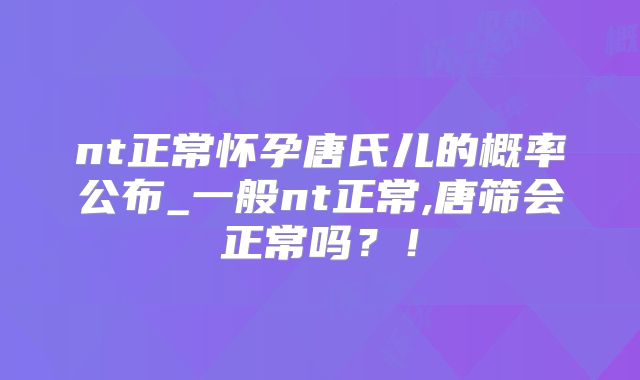 nt正常怀孕唐氏儿的概率公布_一般nt正常,唐筛会正常吗？！