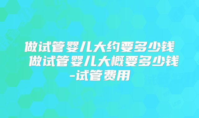 做试管婴儿大约要多少钱 做试管婴儿大概要多少钱-试管费用