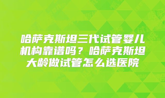 哈萨克斯坦三代试管婴儿机构靠谱吗?哈萨克斯坦大龄做试管怎么选医院