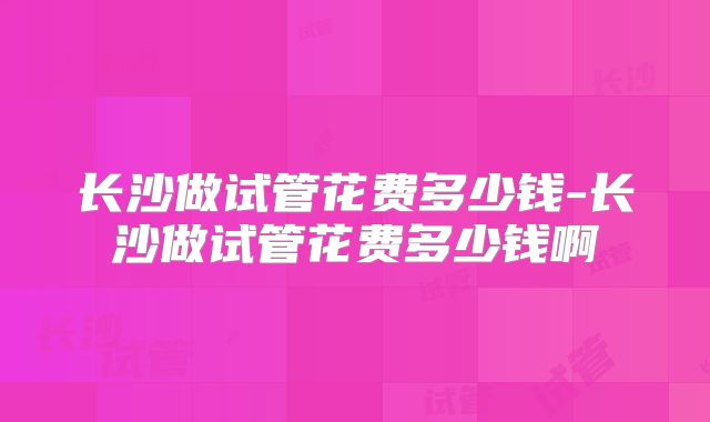 长沙做试管花费多少钱-长沙做试管花费多少钱啊