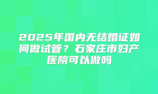 2025年国内无结婚证如何做试管?石家庄市妇产医院可以做吗