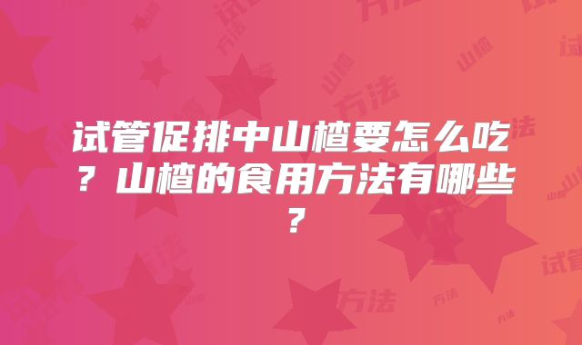 试管促排中山楂要怎么吃？山楂的食用方法有哪些？