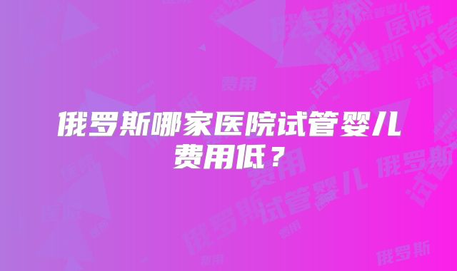 俄罗斯哪家医院试管婴儿费用低？