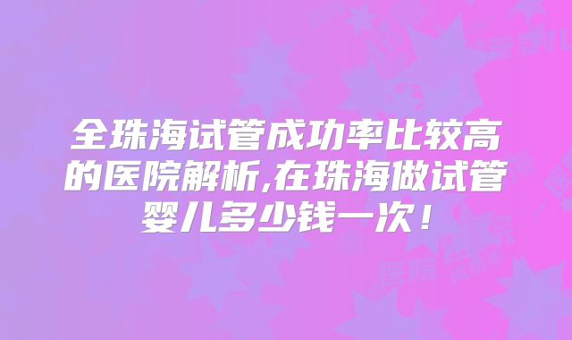 全珠海试管成功率比较高的医院解析,在珠海做试管婴儿多少钱一次!