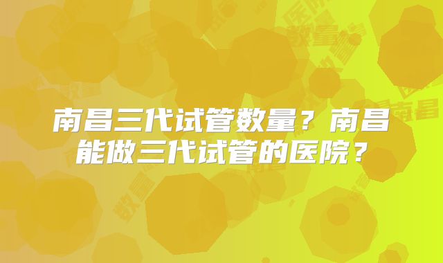 南昌三代试管数量？南昌能做三代试管的医院？
