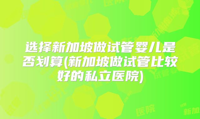 选择新加坡做试管婴儿是否划算(新加坡做试管比较好的私立医院)