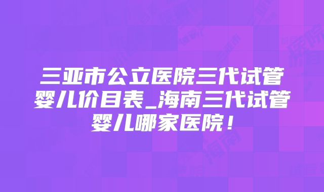 三亚市公立医院三代试管婴儿价目表_海南三代试管婴儿哪家医院！