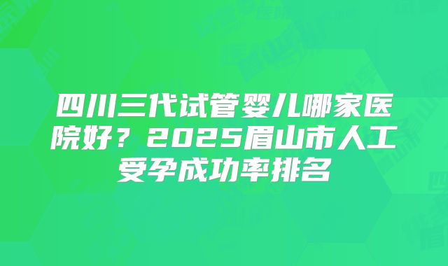 四川三代试管婴儿哪家医院好？2025眉山市人工受孕成功率排名