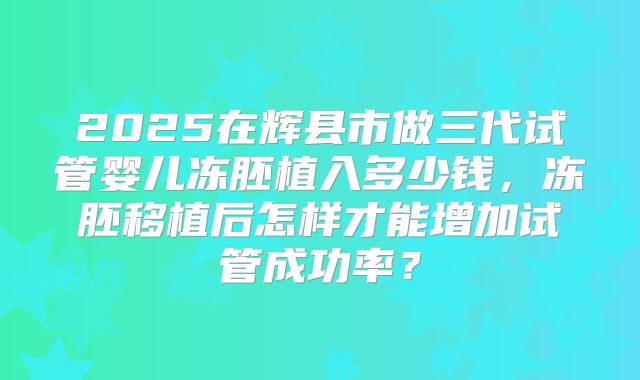 2025在辉县市做三代试管婴儿冻胚植入多少钱,冻胚移植后怎样才能增加试管成功率?
