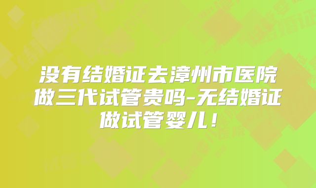 没有结婚证去漳州市医院做三代试管贵吗-无结婚证做试管婴儿！