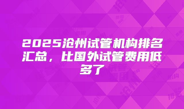 2025沧州试管机构排名汇总，比国外试管费用低多了