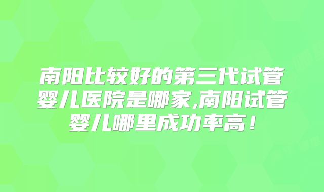 南阳比较好的第三代试管婴儿医院是哪家,南阳试管婴儿哪里成功率高！