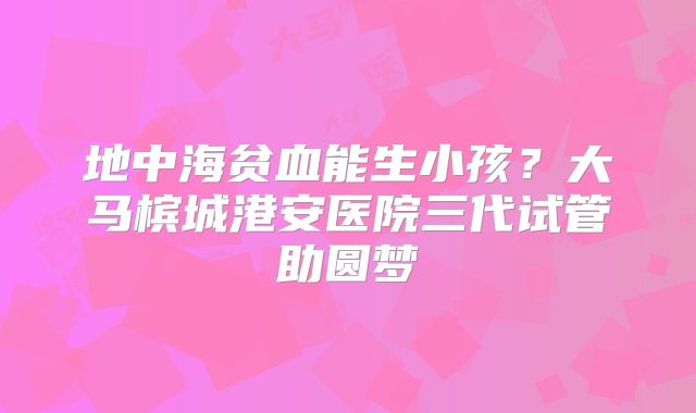 地中海贫血能生小孩？大马槟城港安医院三代试管助圆梦