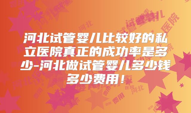 河北试管婴儿比较好的私立医院真正的成功率是多少-河北做试管婴儿多少钱多少费用!