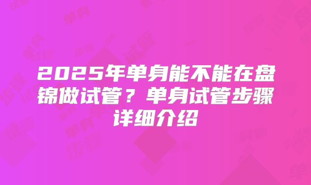 2025年单身能不能在盘锦做试管?单身试管步骤详细介绍