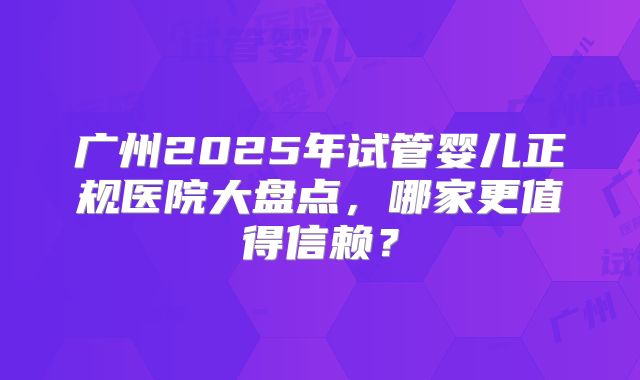 广州2025年试管婴儿正规医院大盘点，哪家更值得信赖？